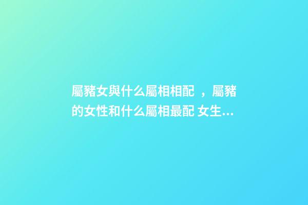 屬豬女與什么屬相相配，屬豬的女性和什么屬相最配 女生肖豬和什么生肖最配 屬豬女生的屬相婚配表-第1張-觀點(diǎn)-玄機(jī)派